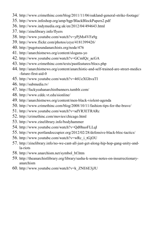 34,
35.
36.
37.
38.
39.
40.
4l.
42.
43.

http: /anarchistnews.orgicontenvanarchistic-and-self-trained-are-street-medics

45.
46.
47.
48.
49.
50.
51.
52.
53.
54.
55.
56.
57.

58.
59.

60.

http://www crimethine.com/blog/201 1/1 1/06/oakland-general-strike-footage/
hittp:/Avww.infoshop.org/amp/bgp/BlackBlockPapers2.paf

http://www. indymedia.org.uk/en/2012/04/494643.html
hitp:/inelibrary.info/flyers

http://www. youtube.com/watch?v=yPjMs4V Fa9g

hitp:/Avww. flickr.com/photos/ceye/4181399426)
hitp:!/pugetsoundanarchists.org/node/476
http:/anarchistnews.org/content/slogans-yo

hitp:/Avww. youtube.com/watch?v=GCmIQz_acGA

http://www crimethine.comtexts/pastfeatures/blocs. php

-future-first-aid-0
http://www. youtube.com/watch?y=46UeXGhvaT I

bitp://submedia.tv/

hitp:/fuckyeahanarchistbanners.tumblr.com/
hutp:/www.cdde.vtedu/siontine!
http://anarchistnews.org/content/men-black-violent-agenda

http://www crimethine.com/blog/2008/10/1 I/fashion-tips-for-the-brave!
hitp:/Avww. youtube.com/watch?v=sdY R3ETRARe
http://erimethine.com/moviesichicago. html
hutp:/Avww.zinelibrary.info/bodyhammer
hitp:/Avww.youtube.com/watch?v-Qd0huoFLLal

http://www. portlandoceupier.org/2012/02/28/defensive-black-bloc-tacties!
hitp:/svww.youtube.com/watch?v=wRe_i_tGjOU
hitp:/zinelibrary.info/no-we-cant-all-just-get-along-hip-hop-gang-unity-and-
Iacriots

hitp:/svww-anarchism.net/symbol_bfhtm
hittp:/theanarchistlibrary.org/library/sasha-k-some-notes-on-insurrectionary-
anarchism

hitp:/svww. youtube com/watch?v=k_ZNE6E3{JU

 
